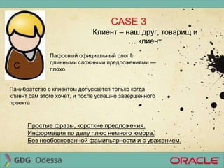 CASE 3
Клиент – наш друг, товарищ и
… клиент
Пафосный официальный слог с
длинными сложными предложениями —
плохо.
Панибратство с клиентом допускается только когда
клиент сам этого хочет, и после успешно завершенного
проекта
Простые фразы, короткие предложения.
Информация по делу плюс немного юмора.
Без необоснованной фамильярности и с уважением.
 