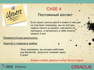 CASE 4
Промежуточные результаты
Постоянный контакт
Если проект длится долго и клиент в нем уже
не участвует (например, мы на полторы
недели засели за дизайн), нам важно не
пропадать, а напоминать о себе клиенту
каждые 3 дня.
Коротко о главном в скайпе
“Хочу напомнить, мы активно работаем
над bla-bla-bla , результат покажем через
Х дней”.
Клиент платит деньги и хочет быть в курсе
 