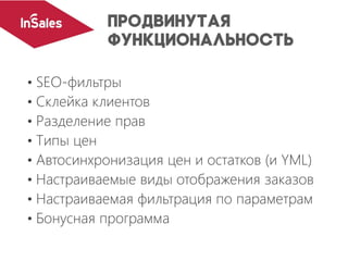 • SEO-фильтры
• Склейка клиентов
• Разделение прав
• Типы цен
• Автосинхронизация цен и остатков (и YML)
• Настраиваемые виды отображения заказов
• Настраиваемая фильтрация по параметрам
• Бонусная программа
 