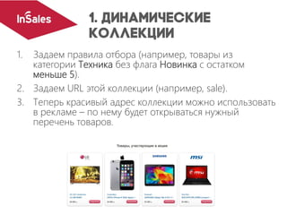 1. Задаем правила отбора (например, товары из
категории Техника без флага Новинка с остатком
меньше 5).
2. Задаем URL этой коллекции (например, sale).
3. Теперь красивый адрес коллекции можно использовать
в рекламе – по нему будет открываться нужный
перечень товаров.
 