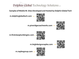 Samples of Mobile M. Sites Developed and Hosted by Dolphin Global Tech

m.dolphinglobaltech.com



                    m.pineridgecoachworks.com



m.firstclassplumbinginc.com



                       m.leighdesignsnaples.com


       m.naplesgroup.com
 