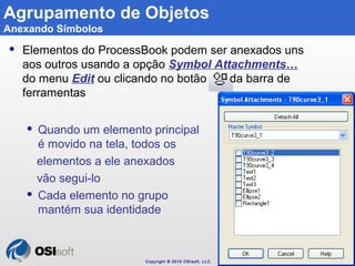 Copyright © 2010 OSIsoft, LLC. 
122 
Agrupamento de Objetos 
Anexando Símbolos 
 Elementos do ProcessBook podem ser anexa...