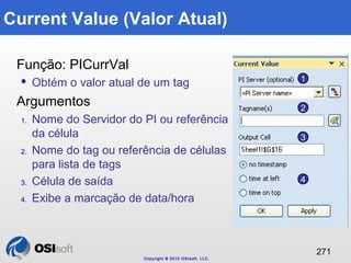 Copyright © 2010 OSIsoft, LLC. 
271 
Current Value (Valor Atual) 
Função: PICurrVal 
 Obtém o valor atual de um tag 
Argu...