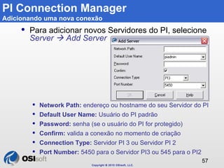 Copyright © 2010 OSIsoft, LLC. 
57 
PI Connection Manager 
Adicionando uma nova conexão 
 Para adicionar novos Servidores...