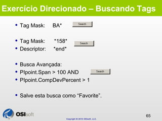 Exercício Direcionado – Buscando Tags 
Copyright © 2010 OSIsoft, LLC. 
65 
 Tag Mask: BA* 
 Tag Mask: *158* 
 Descripto...