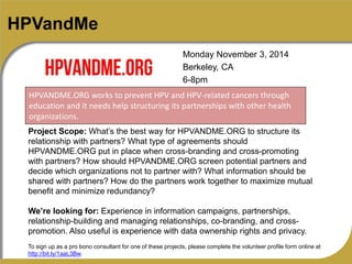 HPVandMe 
Monday November 3, 2014 
Berkeley, CA 
6-8pm 
HPVANDME.ORG works to prevent HPV and HPV-related cancers through 
education and it needs help structuring its partnerships with other health 
organizations. 
Project Scope: What’s the best way for HPVANDME.ORG to structure its 
relationship with partners? What type of agreements should 
HPVANDME.ORG put in place when cross-branding and cross-promoting 
with partners? How should HPVANDME.ORG screen potential partners and 
decide which organizations not to partner with? What information should be 
shared with partners? How do the partners work together to maximize mutual 
benefit and minimize redundancy? 
We’re looking for: Experience in information campaigns, partnerships, 
relationship-building and managing relationships, co-branding, and cross-promotion. 
Also useful is experience with data ownership rights and privacy. 
To sign up as a pro bono consultant for one of these projects, please complete the volunteer profile form online at 
http://bit.ly/1aaL3Bw. 
