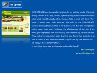 "SITEOPENER was the excellent solution for my website needs. With great
avidity for their work, they created highest quality professional website at a
price which I could actually afford. It was a frolic to work with them. They
made it easier than I had expected. Not only did the SITEOPENER
produce the exact look and feel of my business, but they also incorporated
cutting edge ideas which enhance the effectiveness of the site. I am
thoroughly impressed with how quickly they created my perfect website.
They met all my requisition faster than the time frame they quoted me. A
rare occurrence with most businesses today! I love my new website and I
am happy I chose SITEOPENER.
In short i just wana say, good people and excellent work"
                                                             Mr. Kshitiz jain
                                                      www.activeaayu.com
 