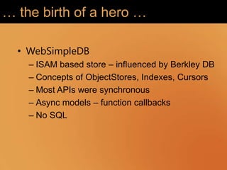… the birth of a hero …

  • WebSimpleDB
    – ISAM based store – influenced by Berkley DB
    – Concepts of ObjectStores, Indexes, Cursors
    – Most APIs were synchronous
    – Async models – function callbacks
    – No SQL
 