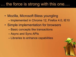 … the force is strong with this one.…

  • Mozilla, Microsoft Bless youngling
    – Implemented in Chrome 12, Firefox 4.0, IE10
  • Simple implementation for browsers
    – Basic concepts like transactions
    – Async and Sync APIs
    – Libraries to enhance capabilities
 