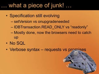 … what a piece of junk! …
 • Specification still evolving
   – setVersion vs onupgradeneeded
   – IDBTransaction.READ_ONLY vs “readonly”
   – Mostly done, now the browsers need to catch
     up
 • No SQL
 • Verbose syntax – requests vs promises
 