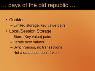 … days of the old republic …

 • Cookies –
   – Limited storage, key value pairs
 • Local/Session Storage
   – Store {Key,Value} pairs
   – Iterate over values
   – Synchronous, no transactions
   – Not a database, don‟t fake it
 