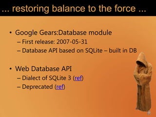 ... restoring balance to the force ...

  • Google Gears:Database module
    – First release: 2007-05-31
    – Database API based on SQLite – built in DB


  • Web Database API
    – Dialect of SQLite 3 (ref)
    – Deprecated (ref)
 
