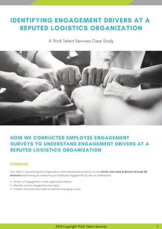 IDENTIFYING ENGAGEMENT DRIVERS AT A
REPUTED LOGISTICS ORGANIZATION
A Think Talent Services Case Study
HOW WE CONDUCTED EMPLOYEE ENGAGEMENT
SURVEYS TO UNDERSTAND ENGAGEMENT DRIVERS AT A
REPUTED LOGISTICS ORGANIZATION
Our client a reputed logistics organisation with widespread presence across North, East India & Bhutan through 80
Branches was looking at conducting an Employee Engagement Survey to understand:
Context
2018 Copyright Think Talent Services 1
Drivers of engagement in the organization better
Identify current engagement hot-spots
Create a focused action plan to address emerging issues.
 