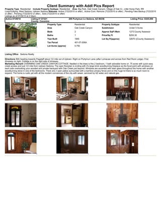 Client Summary with Addl Pics Report
Property Type Residential Include Property Subtype Residential Area Big Park, Oak Creek Canyon, Village of Oak Cr., Little Horse Park, RR
Loop/Outlying, West Sedona, Uptown Sedona Statuses Active (7/22/2010 or after) , Active-Cont. Remove (7/22/2010 or after) , Pending-Take Backup (7/22/2010
or after) , Pending (7/22/2010 or after) , Sold (7/22/2010 or after)
Listings as of 07/29/10 at 2:34pm
 Active 07/29/10             Listing # 127221                        200 Purtymun Ln Sedona, AZ 86336                            Listing Price: $325,000
                             County: Coconino
                                             Property Type                Residential                   Property Subtype             Residential
                                             Area                         Oak Creek Canyon              Subdivision                  Under 5 Acres
                                             Beds                         2                             Approx SqFt Main             1273 County Assessor
                                             Baths                        1                             Price/Sq Ft                  $255.30
                                             Year Built                   1955                          Lot Sq Ft(approx)            32670 ((County Assessor))
                                             Tax Parcel                   401-07-006A
                                             Lot Acres (approx)           0.750


Listing Office Sedona Realty

Directions 89A heading towards Flagstaff about 1/2 mile out of Uptown. Right on Purtymun Lane (after Lomacasi and across from Red Rock Lodge). First
driveway on right. Cottage is on the right side of driveway.
Marketing Remark CHARMING OAK CREEK CANYON COTTAGE. Nestled in the trees is this 2 bedroom, 1 bath adorable home on .75 acres with quick easy
creek access and just 1/2 mile from Uptown Sedona. The open floorplan is inviting with it's large brick woodburning fireplace as the focal point with windows on
each side overlooking your wooded and private backyard with Oak Creek just beyond. Windows are accented with stain glass throughout the home with another
woodburning stove in one of the bedrooms. There are 2 open patios surrounded with a bamboo privacy fence and on this huge lot there is so much room to
expand. The home is rustic yet with all the modern conviences of the city with sewer, serviced by AZ water and natural gas.
 
