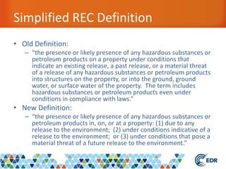 Simplified REC Definition
• Old Definition:
– “the presence or likely presence of any hazardous substances or
petroleum products on a property under conditions that
indicate an existing release, a past release, or a material threat
of a release of any hazardous substances or petroleum products
into structures on the property, or into the ground, ground
water, or surface water of the property. The term includes
hazardous substances or petroleum products even under
conditions in compliance with laws.”
• New Definition:
– “the presence or likely presence of any hazardous substances or
petroleum products in, on, or at a property: (1) due to any
release to the environment; (2) under conditions indicative of a
release to the environment; or (3) under conditions that pose a
material threat of a future release to the environment.”
 
