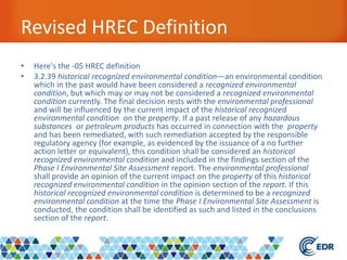 Revised HREC Definition
• Here's the -05 HREC definition
• 3.2.39 historical recognized environmental condition—an environmental condition
which in the past would have been considered a recognized environmental
condition, but which may or may not be considered a recognized environmental
condition currently. The final decision rests with the environmental professional
and will be influenced by the current impact of the historical recognized
environmental condition on the property. If a past release of any hazardous
substances or petroleum products has occurred in connection with the property
and has been remediated, with such remediation accepted by the responsible
regulatory agency (for example, as evidenced by the issuance of a no further
action letter or equivalent), this condition shall be considered an historical
recognized environmental condition and included in the findings section of the
Phase I Environmental Site Assessment report. The environmental professional
shall provide an opinion of the current impact on the property of this historical
recognized environmental condition in the opinion section of the report. If this
historical recognized environmental condition is determined to be a recognized
environmental condition at the time the Phase I Environmental Site Assessment is
conducted, the condition shall be identified as such and listed in the conclusions
section of the report.
 