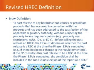 Revised HREC Definition
• New Definition
– “a past release of any hazardous substances or petroleum
products that has occurred in connection with the
property and has been addressed to the satisfaction of the
applicable regulatory authority, without subjecting the
property to any required controls (e.g., property use
restrictions, AULs, IC’s, or EC’s). Before calling the past
release an HREC, the EP must determine whether the past
release is a REC at the time the Phase I ESA is conducted
(e.g., if there has been a change in the regulatory criteria).
If the EP considers this past release to be a REC at the time
the Phase I ESA is conducted, the condition shall be
included in the conclusions section of the report as a REC.”
 