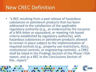 New CREC Definition
• “a REC resulting from a past release of hazardous
substances or petroleum products that has been
addressed to the satisfaction of the applicable
regulatory authority (e.g., as evidenced by the issuance
of a NFA letter or equivalent, or meeting risk-based
criteria established by regulatory authority), with
hazardous substances or petroleum products allowed
to remain in place subject to the implementation of
required controls (e.g., property use restrictions, AULs,
institutional controls, or engineering controls)…a CREC
shall be listed in the Findings Section of the Phase I ESA
report, and as a REC in the Conclusions Section of
the…report.”
 