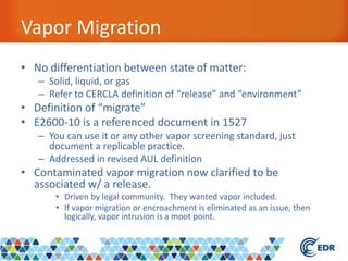 Vapor Migration
• No differentiation between state of matter:
– Solid, liquid, or gas
– Refer to CERCLA definition of “release” and “environment”
• Definition of “migrate”
• E2600-10 is a referenced document in 1527
– You can use it or any other vapor screening standard, just
document a replicable practice.
– Addressed in revised AUL definition
• Contaminated vapor migration now clarified to be
associated w/ a release.
• Driven by legal community. They wanted vapor included.
• If vapor migration or encroachment is eliminated as an issue, then
logically, vapor intrusion is a moot point.
 