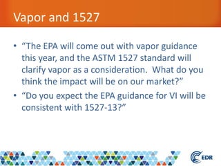 Vapor and 1527
• “The EPA will come out with vapor guidance
this year, and the ASTM 1527 standard will
clarify vapor as a consideration. What do you
think the impact will be on our market?”
• “Do you expect the EPA guidance for VI will be
consistent with 1527-13?”
 