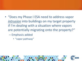 • “Does my Phase I ESA need to address vapor
intrusion into buildings on my target property
if I’m dealing with a situation where vapors
are potentially migrating onto the property?”
– Emphasis added
• “vapor pathway”
 