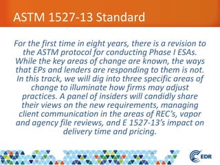 ASTM 1527-13 Standard
For the first time in eight years, there is a revision to
the ASTM protocol for conducting Phase I ESAs.
While the key areas of change are known, the ways
that EPs and lenders are responding to them is not.
In this track, we will dig into three specific areas of
change to illuminate how firms may adjust
practices. A panel of insiders will candidly share
their views on the new requirements, managing
client communication in the areas of REC’s, vapor
and agency file reviews, and E 1527-13’s impact on
delivery time and pricing.
 