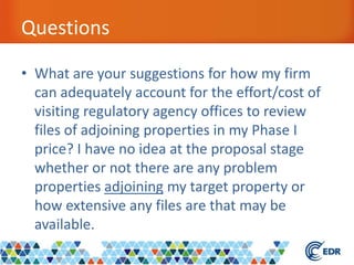 Questions
• What are your suggestions for how my firm
can adequately account for the effort/cost of
visiting regulatory agency offices to review
files of adjoining properties in my Phase I
price? I have no idea at the proposal stage
whether or not there are any problem
properties adjoining my target property or
how extensive any files are that may be
available.
 