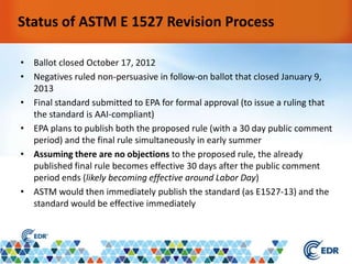 • Ballot closed October 17, 2012
• Negatives ruled non-persuasive in follow-on ballot that closed January 9,
2013
• Final standard submitted to EPA for formal approval (to issue a ruling that
the standard is AAI-compliant)
• EPA plans to publish both the proposed rule (with a 30 day public comment
period) and the final rule simultaneously in early summer
• Assuming there are no objections to the proposed rule, the already
published final rule becomes effective 30 days after the public comment
period ends (likely becoming effective around Labor Day)
• ASTM would then immediately publish the standard (as E1527-13) and the
standard would be effective immediately
Status of ASTM E 1527 Revision Process
 