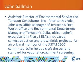John Sallman
• Assistant Director of Environmental Services at
Terracon Consultants, Inc. Prior to this role,
John was Office Manager of Terracon’s Fort
Worth office and Environmental Department
Manager of Terracon’s Dallas office. John’s
expertise is in Phase I ESA’s, risk based
corrective action and brownfields projects. As
an original member of the ASTM 2600
committee, John helped craft the current
standard for vapor encroachment screening.
 