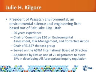 Julie H. Kilgore
• President of Wasatch Environmental, an
environmental science and engineering firm
based out of Salt Lake City, Utah.
– 20 years experience
– Chair of Committee E50 on Environmental
Assessment, Risk Management, and Corrective Action
– Chair of E1527 the task group
– Served on the ASTM International Board of Directors
– Appointed by EPA as one of 25 negotiators to assist
EPA in developing All Appropriate Inquiry regulation
 