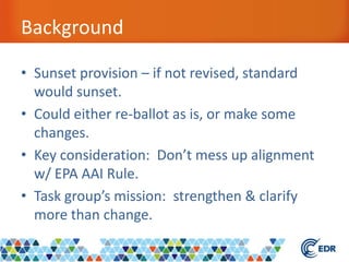Background
• Sunset provision – if not revised, standard
would sunset.
• Could either re-ballot as is, or make some
changes.
• Key consideration: Don’t mess up alignment
w/ EPA AAI Rule.
• Task group’s mission: strengthen & clarify
more than change.
 