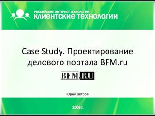 Case Study.  Проектирование делового портала  BFM.ru Юрий Ветров 