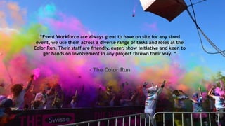 “Event Workforce are always great to have on site for any sized
event, we use them across a diverse range of tasks and roles at the
Color Run. Their staff are friendly, eager, show initiative and keen to
get hands on involvement in any project thrown their way. “
- The Color Run
 