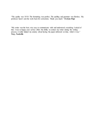 “The quality was 10/10. The formatting was perfect. The spelling and grammar was flawless. My
professor hasn’t sent the work back for corrections. Thank you much.” Evelyne Pope
“My writer was the best, very easy to communicate with and understood everything I asked of
him. I was so happy your service offers the ability to contact my writer during the writing
process, it really helped my anxiety about having the paper delivered on time, which it was.”
Troy, Nashville
 