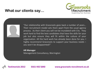 What our clients say…


                "Our relationship with Grassroots goes back a number of years…
                Their recruitment model sets them apart from the usual agency
                process. As their client you will not be inundated with CVs. They
                work hard to find the best candidates that have the skills for your
                job but also ensure they will fit within the culture of your
                organisation. All the hard work has already been done for you. I
                highly recommend Grassroots to support your business needs –
                you won’t be disappointed!”

                HR Manager
                Management Consultancy, Warrington




 Testimonials 2012      0161 442 5840            www.grassroots-recruitment.co.uk
 