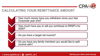 CALCULATING YOUR REMITTANCE AMOUNT
• How much money have you withdrawn since your last
Corporate year end?
• How much have you or will you contribute to RRSP’s for
2020?
• Do you have a target net income?
• Do you have any family members you would like to split
income with?
 