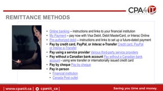 REMITTANCE METHODS
• Online banking – instructions and links to your financial institution
• My Payment – pay now with Visa Debit, Debit MasterCard, or Interac Online
• Pre-authorized debit – instructions and links to set up a future-dated payment
• Pay by credit card, PayPal, or Interac e-Transfer Credit card, PayPal
or Interac e-Transfer
• Pay using a service provider Various third-party service providers
• Pay without a Canadian bank account Pay without a Canadian bank
account - using wire transfer or internationally issued credit card
• Pay by cheque Pay by cheque
• Pay in person
• Financial institution
• Canada Post outlet
 