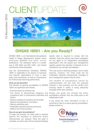 CLIENTUPDATE
15 December 2010




                           OHSAS 18001 - Are you Ready?
                   OHSAS 18001 is an International Occupational          exactly what is required to comply with the
                   Health & Safety Management System which               standard. Once the actions have been completed,
                   embraces BS8800 and other similar                     we can apply to an independent accreditation
                   publications. The standards works in a similar        organisation, who will assess your management
                   way to ISO 9000 and ISO 14001, and indeed             systems against the standard. If deemed to be in
                   compliments these standards.                          compliance, you will gain accreditation.
                   Like the aforementioned standards, OSHAS              This may sound a daunting prospect, and a costly
                   18001 is applicable to all sectors of business        exercise, however, the initial audit can be
                   and requires organisations to have a clear            undertaken relatively inexpensively. Changes to
                   policy and procedures as well as mechanisms           your management system may be minor.
                   for continuously improving performance.
                                                                    The beneﬁts of accreditation cannot be
                   What are the Beneﬁts?                            underestimated, not just from the potential
                   The beneﬁts of gaining accreditation to OHSAS increase in new business, but the comfort from
                   18001 are signiﬁcant and include;                knowing health & safety is being effectively
                                                                    managed within your business.
                   - A formal means to minimise risk
                   - The ability to demonstrate diligence and Peligro can guide you through the entire
                     compliance both to enforcement authorities and accreditation process from the initial audit to the
                     Clients                                        independent audit.
                   - Reduce incidents of accidents and ill health
                                                                    If you would like more information on this, or
                   - Reduce the potential for civil claims
                                                                    would like to talk to us about gaining accreditation,
                   - Reduce operating costs
                                                                    please contact us;
                   - Potentially reduced insurance premiums
                   - Ability to win more business
                   How do we gain Accreditation?
                   To begin the process, an initial audit is required
                   against the standard to determine where
                   improvements are required. Once the audit is                      Enquiries@peligro.co.uk
                   complete, an action plan will be produced detailing                   0845 643 9707



               © 2010 Peligro Risk Management Limited                                                                  1
 