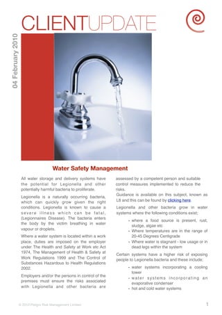 CLIENTUPDATE
04 February 2010




                                    Water Safety Management
                   All water storage and delivery systems have      assessed by a competent person and suitable
                   the potential for Legionella and other           control measures implemented to reduce the
                   potentially harmful bacteria to proliferate.     risks.
                                                                    Guidance is available on this subject, known as
                   Legionella is a naturally occurring bacteria,
                   which can quickly grow given the right           L8 and this can be found by clicking here.
                   conditions. Legionella is known to cause a       Legionella and other bacteria grow in water
                   severe illness which can be fatal,               systems where the following conditions exist;
                   (Legionnaires Disease). The bacteria enters
                                                                          • where a food source is present, rust,
                   the body by the victim breathing in water
                                                                            sludge, algae etc
                   vapour or droplets.
                                                                          • Where temperatures are in the range of
                   Where a water system is located within a work            20-45 Degrees Centigrade
                   place, duties are imposed on the employer              • Where water is stagnant - low usage or in
                   under The Health and Safety at Work etc Act              dead legs within the system
                   1974, The Management of Health & Safety at
                                                                    Certain systems have a higher risk of exposing
                   Work Regulations 1999 and The Control of         people to Legionella bacteria and these include;
                   Substances Hazardous to Health Regulations
                   2002.                                                  • water systems incorporating a cooling
                                                                            tower
                   Employers and/or the persons in control of the
                                                                          • water systems incorporating an
                   premises must ensure the risks associated
                                                                            evaporative condenser
                   with Legionella and other bacteria are
                                                                          • hot and cold water systems


               © 2010 Peligro Risk Management Limited                                                               1
 