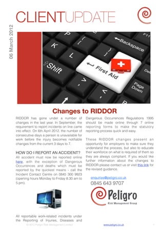 CLIENTUPDATE
06 March 2012




                                            Changes to RIDDOR
                RIDDOR has gone under a number of               Dangerous Occurrences Regulations 1995
                changes in the last year. In September, the     should be made online through 7 online
                requirement to report incidents on line came    reporting forms to make the statutory
                into effect. On 6th April 2012, the number of   reporting process quick and easy.
                consecutive days a person is unavailable for
                work before the injury becomes notiﬁable        T h e s e R I D D O R c h a n g e s p re s e n t a n
                changes from the current 3 days to 7.           opportunity for employers to make sure they
                                                                understand the process, but also to educate
                HOW DO I REPORT AN ACCIDENT?                    their workforce on what is required of them so
                All accident must now be reported online        they are always compliant. If you would like
                here, with the exception of Dangerous           further information about the changes to
                Occurrences and deaths which must be            RIDDOR please contact us or visit this link for
                reported by the quickest means - call the       the revised guidance.
                Incident Contact Centre on 0845 300 9923
                (opening hours Monday to Friday 8.30 am to         enquiries@peligro.co.uk
                5 pm).                                             0845 643 9707

                                                                                Peligro
                                                                                Risk Ma n agement G ro up




                All reportable work-related incidents under
                the Reporting of Injuries, Diseases and
                       © 2012 Peligro Risk Management Limited                www.peligro.co.uk                     1
 