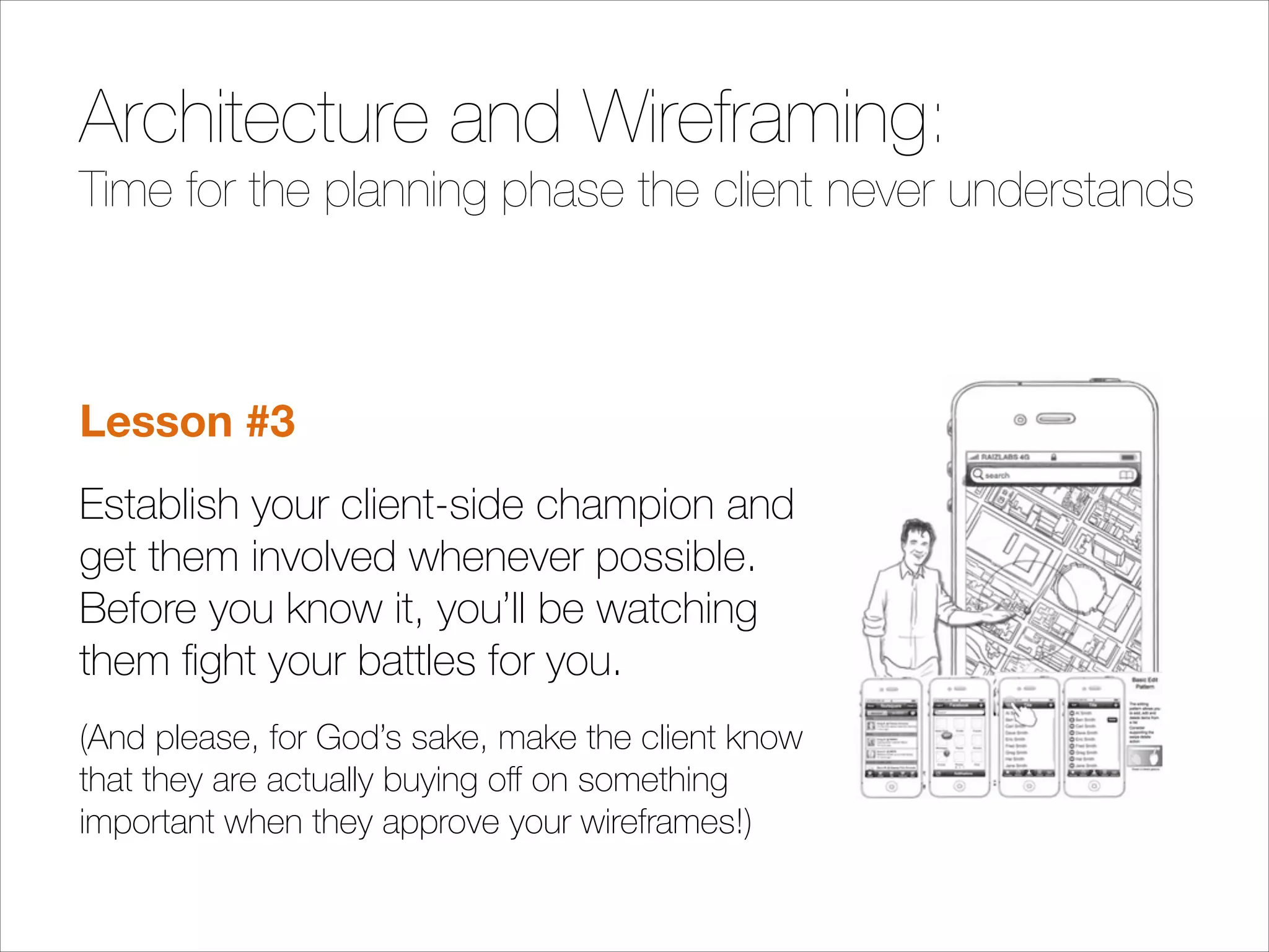 Architecture and Wireframing:
Time for the planning phase the client never understands
!

Lesson #3
Establish your client-side champion and
get them involved whenever possible.
Before you know it, you’ll be watching
them ﬁght your battles for you.
(And please, for God’s sake, make the client know
that they are actually buying oﬀ on something
important when they approve your wireframes!)

 