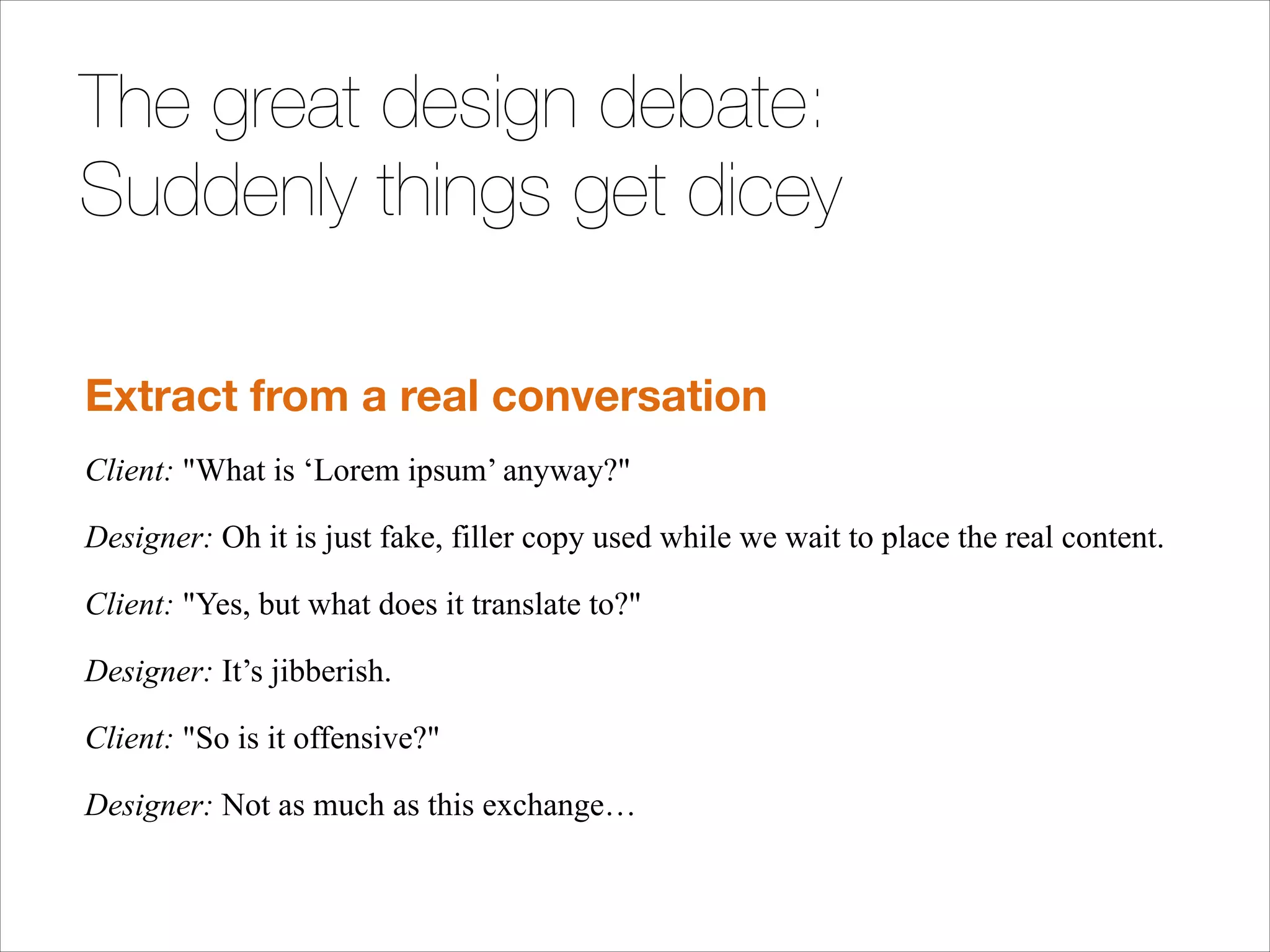 The great design debate:
Suddenly things get dicey
!

Extract from a real conversation
Client: "What is ‘Lorem ipsum’ anyway?"
Designer: Oh it is just fake, filler copy used while we wait to place the real content.
Client: "Yes, but what does it translate to?"
Designer: It’s jibberish.
Client: "So is it offensive?"
Designer: Not as much as this exchange…

 