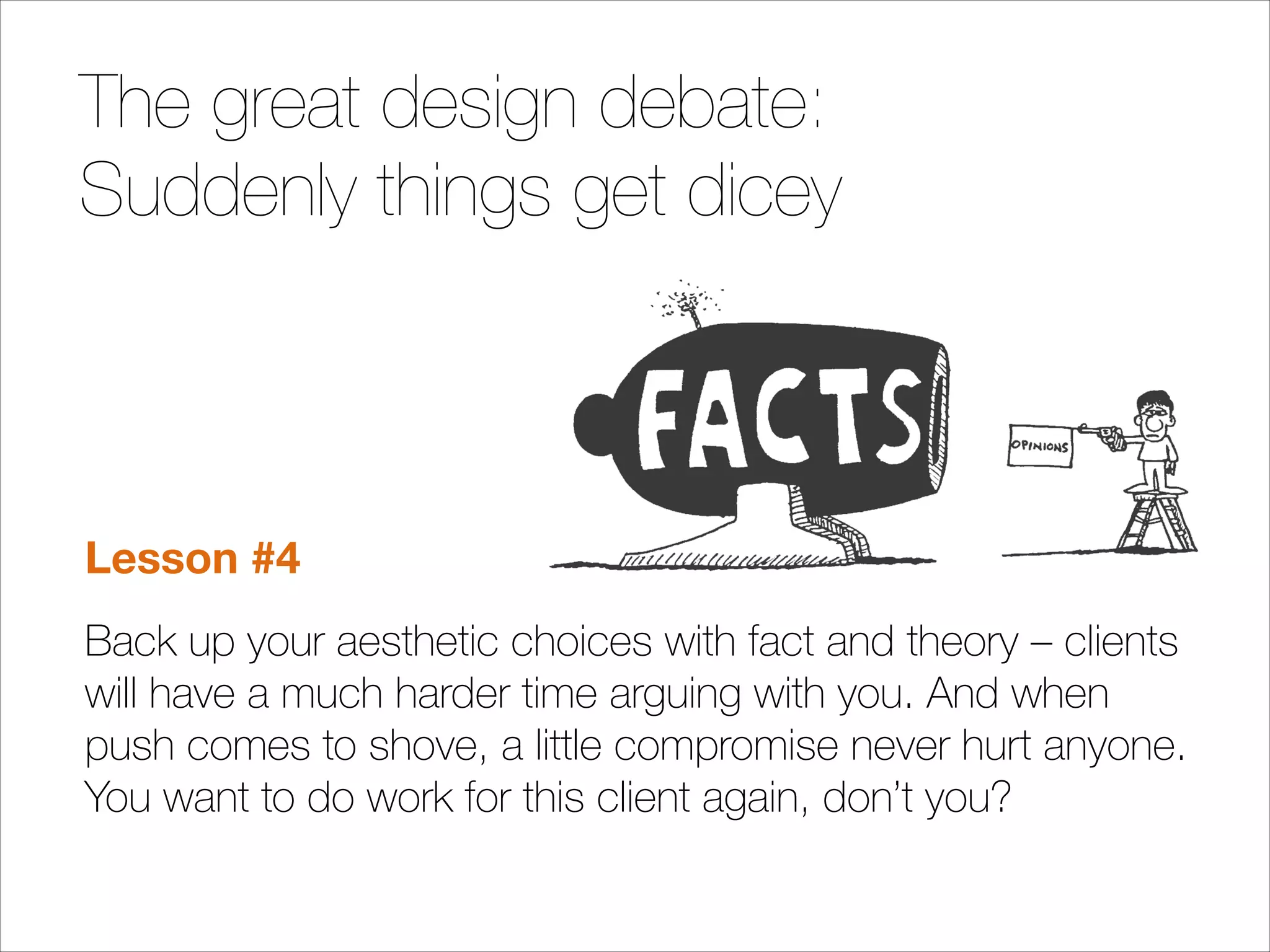 The great design debate:
Suddenly things get dicey
!
!
!

Lesson #4
Back up your aesthetic choices with fact and theory – clients
will have a much harder time arguing with you. And when
push comes to shove, a little compromise never hurt anyone.
You want to do work for this client again, don’t you?

 