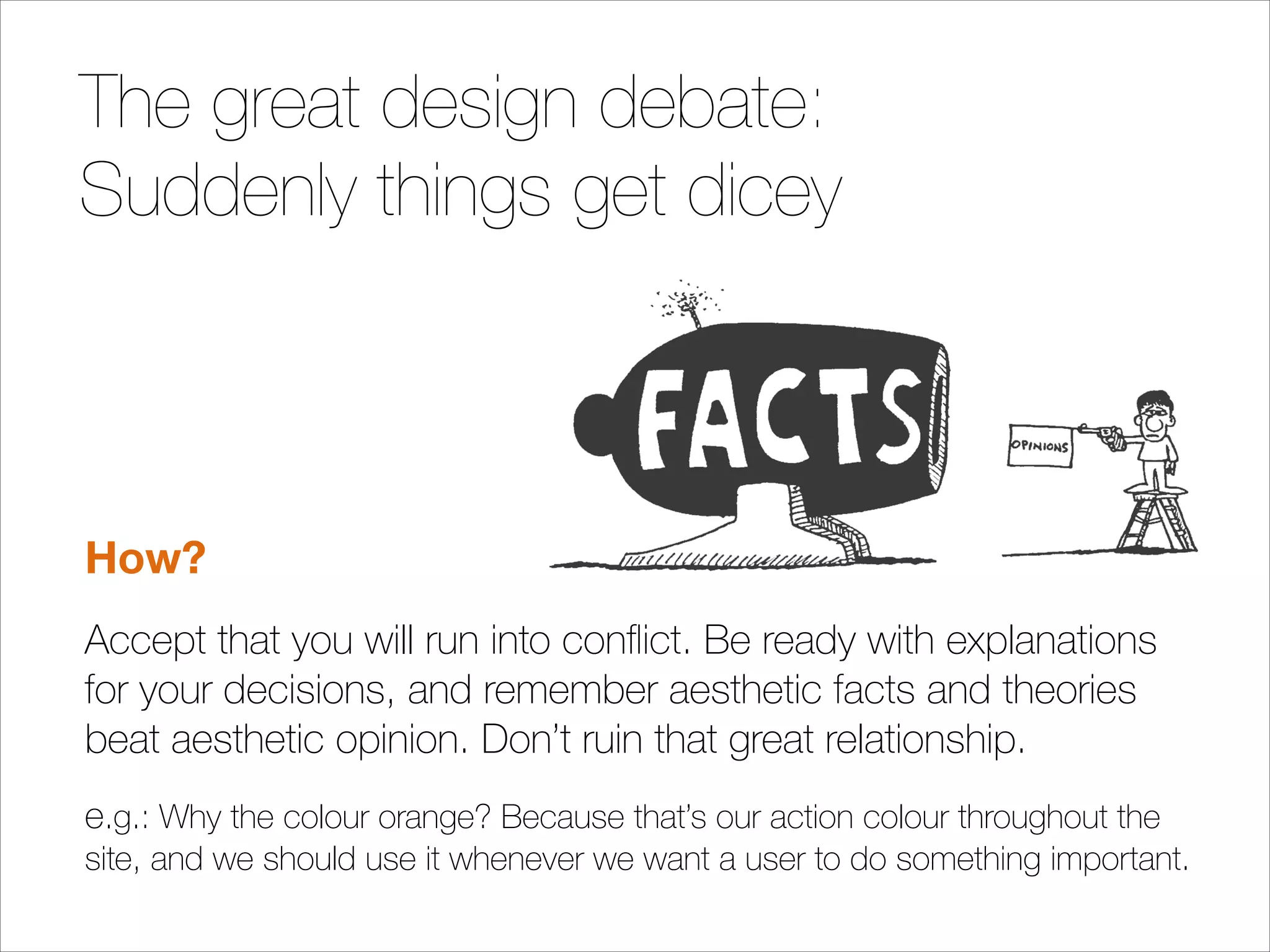 The great design debate:
Suddenly things get dicey
!
!
!

How?
Accept that you will run into conﬂict. Be ready with explanations
for your decisions, and remember aesthetic facts and theories
beat aesthetic opinion. Don’t ruin that great relationship.
e.g.: Why the colour orange? Because that’s our action colour throughout the
site, and we should use it whenever we want a user to do something important.

 