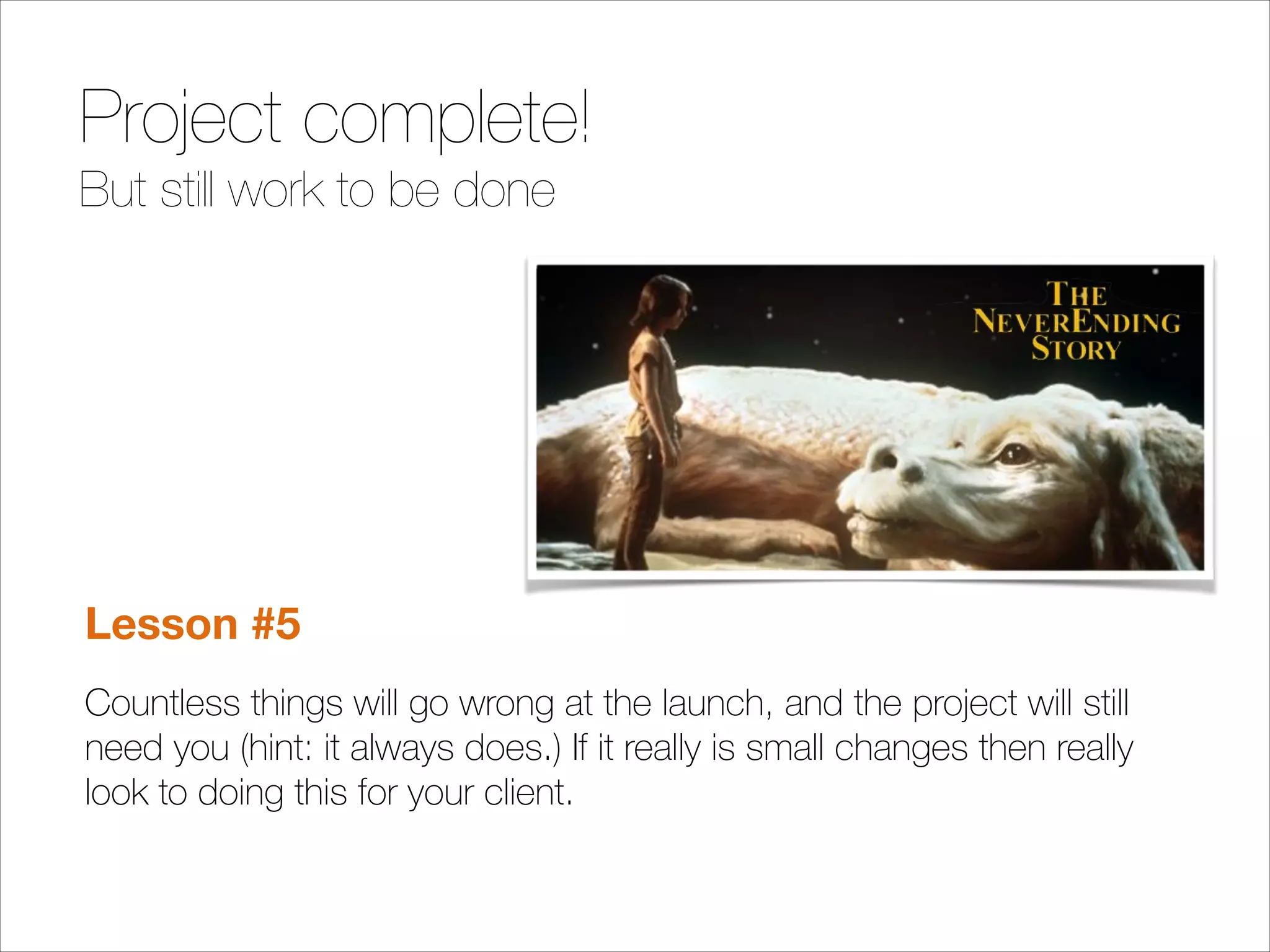 Project complete!
But still work to be done

!
!
!

Lesson #5
Countless things will go wrong at the launch, and the project will still
need you (hint: it always does.) If it really is small changes then really
look to doing this for your client.

 