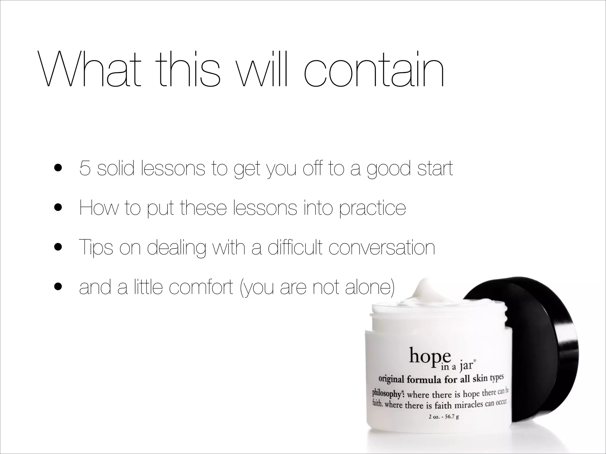 What this will contain
• 5 solid lessons to get you off to a good start
• How to put these lessons into practice
• Tips on dealing with a difﬁcult conversation
• and a little comfort (you are not alone)

 