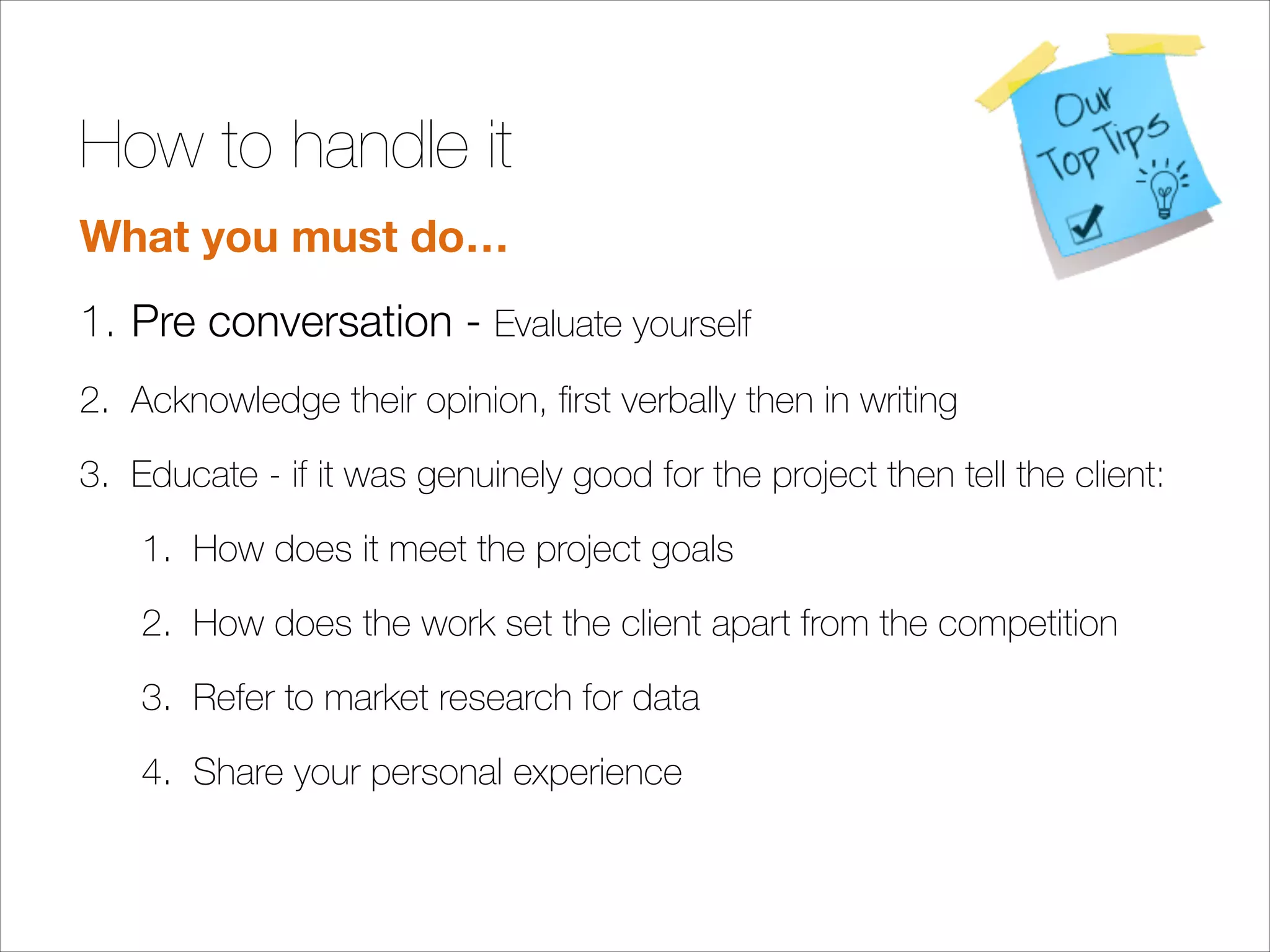 How to handle it
What you must do…
1. Pre conversation - Evaluate yourself
2. Acknowledge their opinion, ﬁrst verbally then in writing
3. Educate - if it was genuinely good for the project then tell the client:
1. How does it meet the project goals
2. How does the work set the client apart from the competition
3. Refer to market research for data
4. Share your personal experience
!
!

 