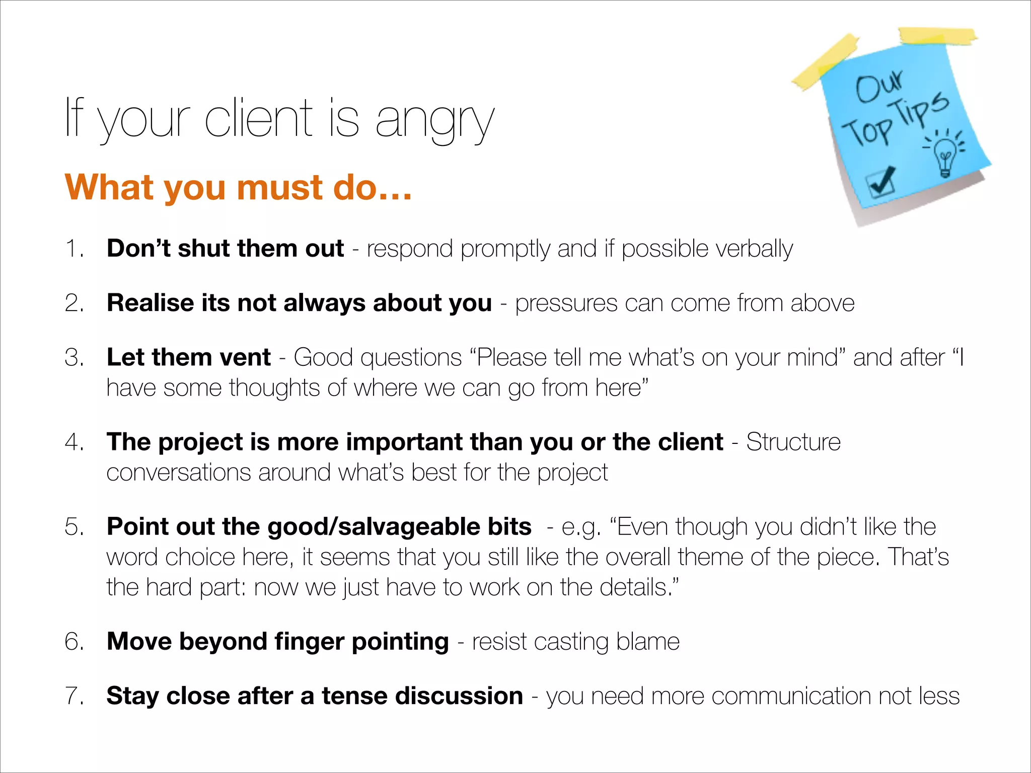 If your client is angry
What you must do…
1. Don’t shut them out - respond promptly and if possible verbally
2. Realise its not always about you - pressures can come from above
3. Let them vent - Good questions “Please tell me what’s on your mind” and after “I
have some thoughts of where we can go from here”
4. The project is more important than you or the client - Structure
conversations around what’s best for the project
5. Point out the good/salvageable bits - e.g. “Even though you didn’t like the
word choice here, it seems that you still like the overall theme of the piece. That’s
the hard part: now we just have to work on the details.”
6. Move beyond ﬁnger pointing - resist casting blame
7. Stay close after a tense discussion - you need more communication not less

!

 