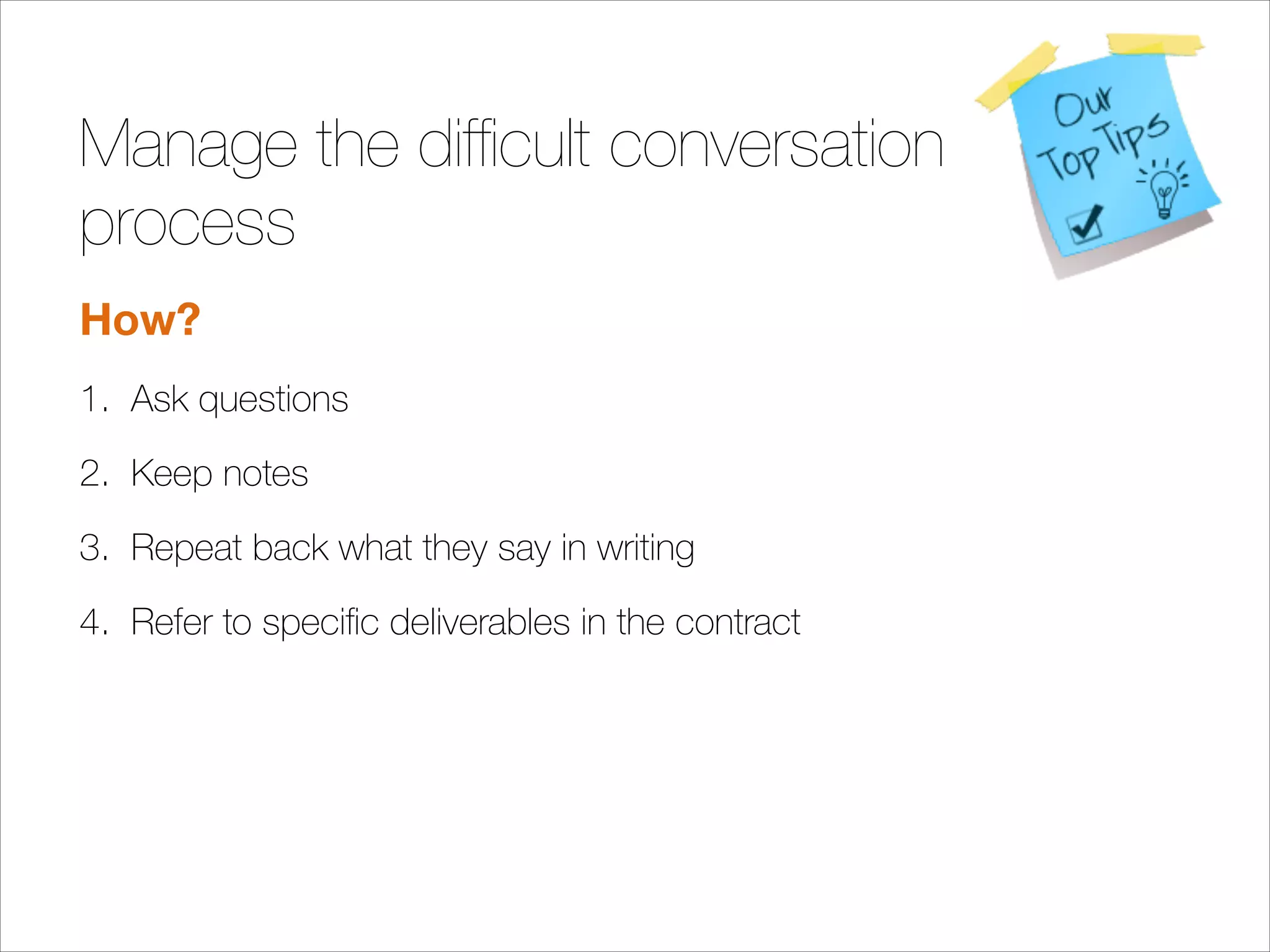 Manage the difﬁcult conversation
process
How?
1. Ask questions
2. Keep notes
3. Repeat back what they say in writing
4. Refer to speciﬁc deliverables in the contract
!
!
!
!

 