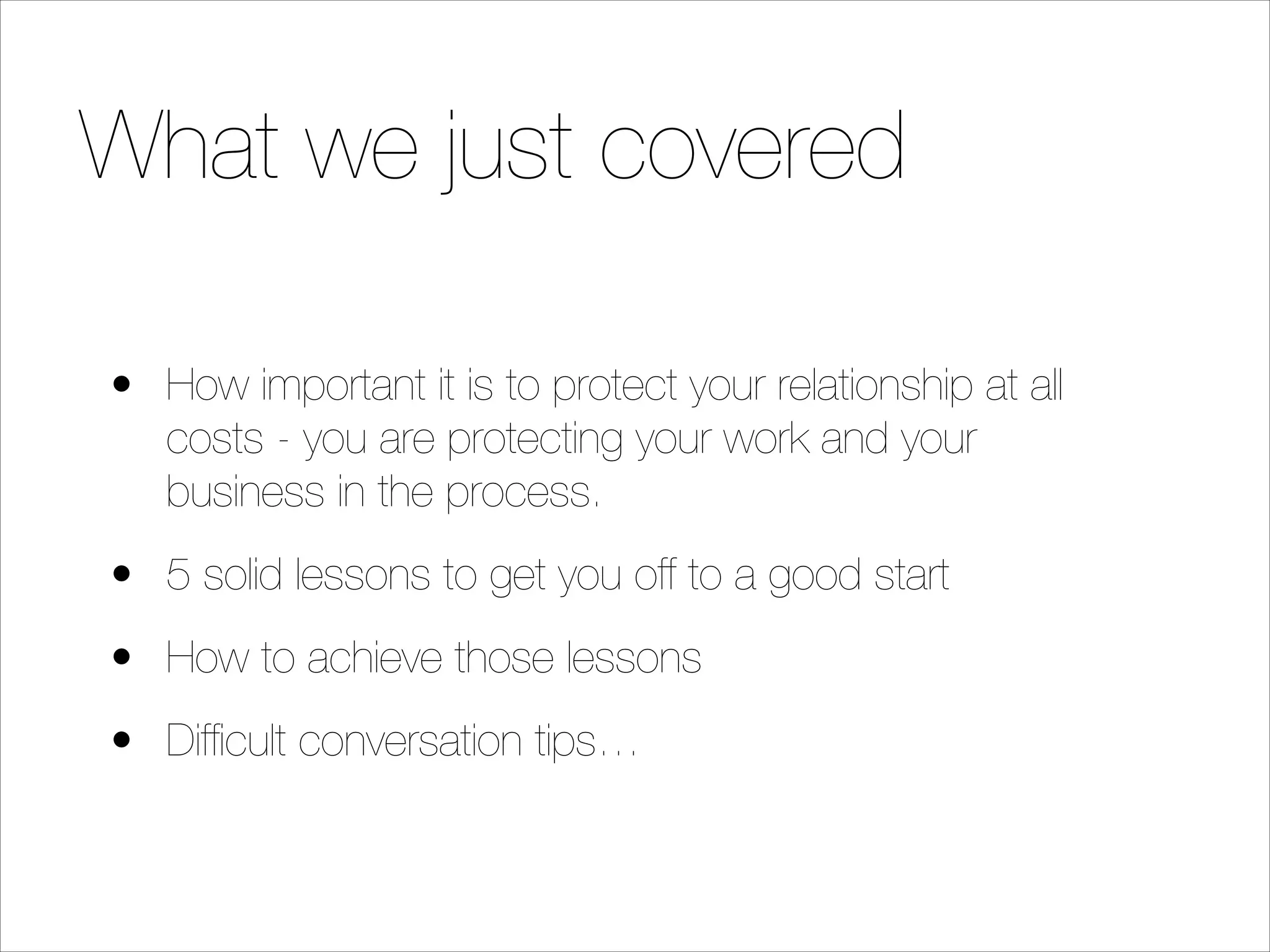 What we just covered
• How important it is to protect your relationship at all
costs - you are protecting your work and your
business in the process.
• 5 solid lessons to get you off to a good start
• How to achieve those lessons
• Difﬁcult conversation tips…

 